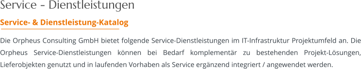 Service - Dienstleistungen Service- & Dienstleistung-Katalog  Die Orpheus Consulting GmbH bietet folgende Service-Dienstleistungen im IT-Infrastruktur Projektumfeld an. Die Orpheus Service-Dienstleistungen können bei Bedarf komplementär zu bestehenden Projekt-Lösungen, Lieferobjekten genutzt und in laufenden Vorhaben als Service ergänzend integriert / angewendet werden.